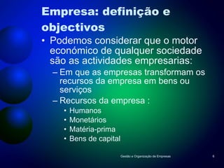 Empresa: definição e objectivos Podemos considerar que o motor económico de qualquer sociedade são as actividades empresarias: Em que as empresas transformam os recursos da empresa em bens ou serviços Recursos da empresa : Humanos Monetários Matéria-prima Bens de capital Gestão e Organização de Empresas 