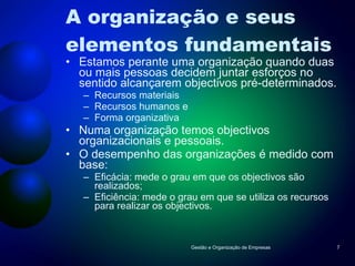 A organização e seus elementos fundamentais Estamos perante uma organização quando duas ou mais pessoas decidem juntar esforços no sentido alcançarem objectivos pré-determinados. Recursos materiais Recursos humanos e Forma organizativa Numa organização temos objectivos organizacionais e pessoais. O desempenho das organizações é medido com base: Eficácia: mede o grau em que os objectivos são realizados; Eficiência: mede o grau em que se utiliza os recursos para realizar os objectivos. Gestão e Organização de Empresas 