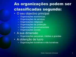 As organizações podem ser classificadas segundo: O seu objectivo principal Organizações económicas Organizações de serviços Organizações religiosas Organizações de protecção Organizações governamentais Organizações sociais A sua dimensão Organizações pequenas, médias e grandes A obtenção de lucro Organizações lucrativas e não lucrativas Gestão e Organização de Empresas 