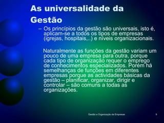 As universalidade da Gestão  Os princípios da gestão são universais, isto é, aplicam-se a todos os tipos de empresas (igrejas, hospitais,..) e níveis organizacionais.  Naturalmente as funções da gestão variam um pouco de uma empresa para outra, porque cada tipo de organização requer o emprego de conhecimentos especializados. Porém há semelhanças de funções em diferentes empresas porque as actividades básicas da gestão – planificar, organizar, dirigir e controlar – são comuns a todas as organizações.  Gestão e Organização de Empresas 