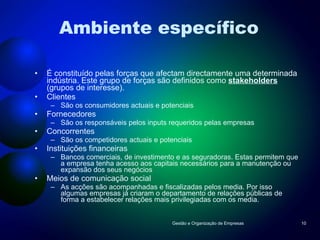 Ambiente específico É constituído pelas forças que afectam directamente uma determinada indústria. Este grupo de forças são definidos como  stakeholders  (grupos de interesse). Clientes São os consumidores actuais e potenciais Fornecedores São os responsáveis pelos inputs requeridos pelas empresas Concorrentes São os competidores actuais e potenciais Instituições financeiras Bancos comerciais, de investimento e as seguradoras. Estas permitem que a empresa tenha acesso aos capitais necessários para a manutenção ou expansão dos seus negócios Meios de comunicação social As acções são acompanhadas e fiscalizadas pelos media. Por isso algumas empresas já criaram o departamento de relações públicas de forma a estabelecer relações mais privilegiadas com os media. Gestão e Organização de Empresas 