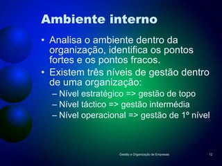 Ambiente interno Analisa o ambiente dentro da organização, identifica os pontos fortes e os pontos fracos. Existem três níveis de gestão dentro de uma organização: Nível estratégico => gestão de topo Nível táctico => gestão intermédia Nível operacional => gestão de 1º nível Gestão e Organização de Empresas 