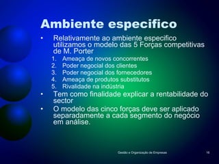 Ambiente especifico Relativamente ao ambiente especifico utilizamos o modelo das 5 Forças competitivas de M. Porter  Ameaça de novos concorrentes Poder negocial dos clientes Poder negocial dos fornecedores Ameaça de produtos substitutos Rivalidade na indústria Tem como finalidade explicar a rentabilidade do sector O modelo das cinco forças deve ser aplicado separadamente a cada segmento do negócio em análise. Gestão e Organização de Empresas 