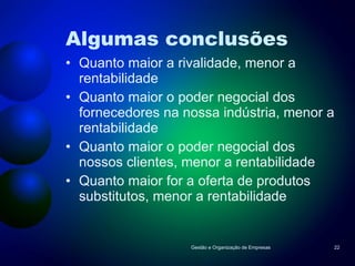 Algumas conclusões Quanto maior a rivalidade, menor a rentabilidade Quanto maior o poder negocial dos fornecedores na nossa indústria, menor a rentabilidade Quanto maior o poder negocial dos nossos clientes, menor a rentabilidade Quanto maior for a oferta de produtos substitutos, menor a rentabilidade Gestão e Organização de Empresas 