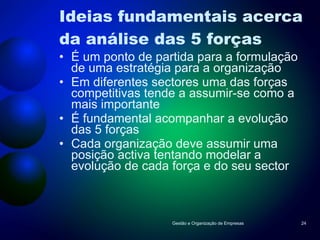 Ideias fundamentais acerca da análise das 5 forças É um ponto de partida para a formulação de uma estratégia para a organização Em diferentes sectores uma das forças competitivas tende a assumir-se como a mais importante É fundamental acompanhar a evolução das 5 forças Cada organização deve assumir uma posição activa tentando modelar a evolução de cada força e do seu sector Gestão e Organização de Empresas 