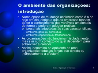 O ambiente das organizações: introdução Numa época de mudança acelerada como é a de hoje em dia, obriga a que as empresas tenham de ter o conhecimento das variáveis ambientais de forma a poderem adoptar práticas empresariais adaptadas às suas características. Ambiente geral ou contextual Ambiente específico ou transaccional As organizações não funcionam isoladamente, mas sim num contexto do qual dependem para sobreviver e crescer. Assim, denomina-se ambiente de uma organização todas as forças que directa ou indirectamente a afectam.  Gestão e Organização de Empresas 