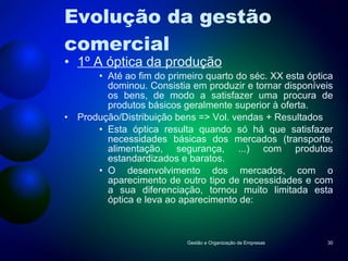 Evolução da gestão comercial 1º A óptica da produção Até ao fim do primeiro quarto do séc. XX esta óptica dominou. Consistia em produzir e tornar disponíveis os bens, de modo a satisfazer uma procura de produtos básicos geralmente superior à oferta. Produção/Distribuição bens => Vol. vendas + Resultados Esta óptica resulta quando só há que satisfazer necessidades básicas dos mercados (transporte, alimentação, segurança, ...) com produtos estandardizados e baratos. O desenvolvimento dos mercados, com o aparecimento de outro tipo de necessidades e com a sua diferenciação, tornou muito limitada esta óptica e leva ao aparecimento de: Gestão e Organização de Empresas 
