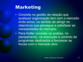 Marketing Consiste na gestão da relação que qualquer organização tem com o mercado onde actua, no sentido de atingir os objectivos que persegue e satisfazer as necessidades do mercado. Para Kotler consiste na análise, no planeamento, na execução e controlo de programas destinados a favorecer as trocas com o mercado alvo. Gestão e Organização de Empresas 