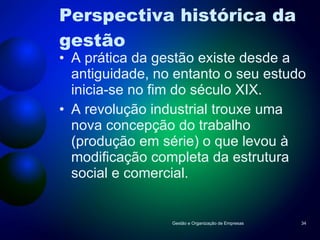 Perspectiva histórica da gestão A prática da gestão existe desde a antiguidade, no entanto o seu estudo inicia-se no fim do século XIX. A revolução industrial trouxe uma nova concepção do trabalho (produção em série) o que levou à modificação completa da estrutura social e comercial. Gestão e Organização de Empresas 
