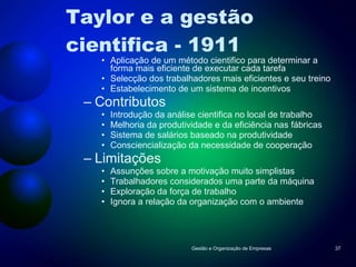 Taylor e a gestão cientifica - 1911 Aplicação de um método cientifico para determinar a forma mais eficiente de executar cada tarefa Selecção dos trabalhadores mais eficientes e seu treino Estabelecimento de um sistema de incentivos Contributos Introdução da análise cientifica no local de trabalho Melhoria da produtividade e da eficiência nas fábricas Sistema de salários baseado na produtividade Consciencialização da necessidade de cooperação Limitações Assunções sobre a motivação muito simplistas Trabalhadores considerados uma parte da máquina Exploração da força de trabalho Ignora a relação da organização com o ambiente Gestão e Organização de Empresas 