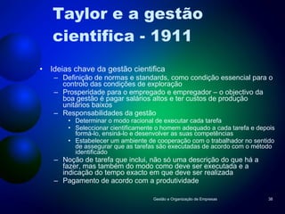 Taylor e a gestão cientifica - 1911 Ideias chave da gestão cientifica Definição de normas e standards, como condição essencial para o controlo das condições de exploração Prosperidade para o empregado e empregador – o objectivo da boa gestão é pagar salários altos e ter custos de produção unitários baixos Responsabilidades da gestão Determinar o modo racional de executar cada tarefa Seleccionar cientificamente o homem adequado a cada tarefa e depois formá-lo, ensiná-lo e desenvolver as suas competências Estabelecer um ambiente de cooperação com o trabalhador no sentido de assegurar que as tarefas são executadas de acordo com o método identificado Noção de tarefa que inclui, não só uma descrição do que há a fazer, mas também do modo como deve ser executada e a indicação do tempo exacto em que deve ser realizada Pagamento de acordo com a produtividade  Gestão e Organização de Empresas 