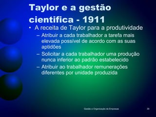 Taylor e a gestão cientifica - 1911 A receita de Taylor para a produtividade Atribuir a cada trabalhador a tarefa mais elevada possível de acordo com as suas aptidões Solicitar a cada trabalhador uma produção nunca inferior ao padrão estabelecido Atribuir ao trabalhador remunerações diferentes por unidade produzida Gestão e Organização de Empresas 