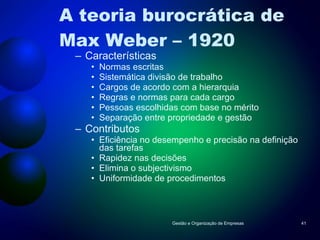 A teoria burocrática de Max Weber – 1920 Características Normas escritas Sistemática divisão de trabalho Cargos de acordo com a hierarquia Regras e normas para cada cargo Pessoas escolhidas com base no mérito Separação entre propriedade e gestão Contributos Eficiência no desempenho e precisão na definição das tarefas Rapidez nas decisões Elimina o subjectivismo Uniformidade de procedimentos Gestão e Organização de Empresas 