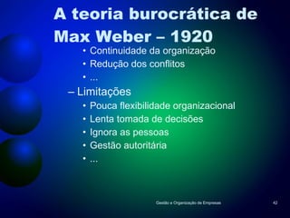 A teoria burocrática de Max Weber – 1920 Continuidade da organização Redução dos conflitos ... Limitações Pouca flexibilidade organizacional Lenta tomada de decisões Ignora as pessoas Gestão autoritária ... Gestão e Organização de Empresas 