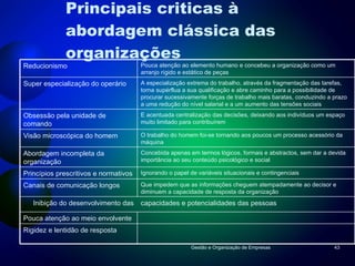 Principais criticas à abordagem clássica das organizações Gestão e Organização de Empresas Reducionismo  Pouca atenção ao elemento humano e concebeu a organização como um arranjo rígido e estático de peças Super especialização do operário A especialização extrema do trabalho, através da fragmentação das tarefas, torna supérflua a sua qualificação e abre caminho para a possibilidade de procurar sucessivamente forças de trabalho mais baratas, conduzindo a prazo a uma redução do nível salarial e a um aumento das tensões sociais Obsessão pela unidade de comando E acentuada centralização das decisões, deixando aos indivíduos um espaço muito limitado para contribuírem Visão microscópica do homem O trabalho do homem foi-se tornando aos poucos um processo acessório da máquina Abordagem incompleta da organização Concebida apenas em termos lógicos, formais e abstractos, sem dar a devida importância ao seu conteúdo psicológico e social Princípios prescritivos e normativos  Ignorando o papel de variáveis situacionais e contingenciais Canais de comunicação longos Que impedem que as informações cheguem atempadamente ao decisor e diminuem a capacidade de resposta da organização Inibição do desenvolvimento das capacidades e potencialidades das pessoas Pouca atenção ao meio envolvente Rigidez e lentidão de resposta 