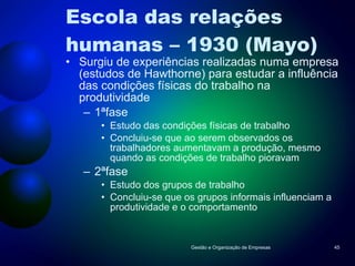 Escola das relações  humanas – 1930 (Mayo) Surgiu de experiências realizadas numa empresa (estudos de Hawthorne) para estudar a influência das condições físicas do trabalho na produtividade 1ªfase Estudo das condições físicas de trabalho Concluiu-se que ao serem observados os trabalhadores aumentavam a produção, mesmo quando as condições de trabalho pioravam 2ªfase Estudo dos grupos de trabalho Concluiu-se que os grupos informais influenciam a produtividade e o comportamento Gestão e Organização de Empresas 