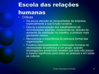 Escola das relações  humanas Criticas Dá pouca atenção às necessidades da empresa, especialmente a sua função lucrativa Desvia a preocupação dos trabalhadores de reivindicações salariais, conduzindo-os, através do aumento da satisfação no trabalho, a produzir mais ganhando menos Menospreza a importância da estrutura formal das organizações Focaliza demasiadamente a motivação humana na necessidade de pertença a um grupo, quando investigações posteriores revelam que esta não possui o mesmo significado para todas as pessoas e em todas as culturas Gestão e Organização de Empresas 