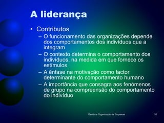 A liderança Contributos O funcionamento das organizações depende dos comportamentos dos indivíduos que a integram O contexto determina o comportamento dos indivíduos, na medida em que fornece os estímulos A ênfase na motivação como factor determinante do comportamento humano A importância que consagra aos fenómenos de grupo na compreensão do comportamento do indivíduo Gestão e Organização de Empresas 