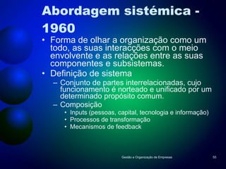 Abordagem sistémica - 1960 Forma de olhar a organização como um todo, as suas interacções com o meio envolvente e as relações entre as suas componentes e subsistemas. Definição de sistema Conjunto de partes interrelacionadas, cujo funcionamento é norteado e unificado por um determinado propósito comum. Composição Inputs (pessoas, capital, tecnologia e informação) Processos de transformação Mecanismos de feedback Gestão e Organização de Empresas 