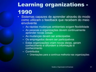 Learning organizations - 1990 Sistemas capazes de aprender através do modo como utilizam o feedback que recebem do meio envolvente As rápidas mudanças ambientais exigem flexibilidade As pessoas e organizações devem continuamente aprender novas coisas As mudanças devem ser antecipadas Os empregados devem ser participativos Estas organizações criam novas ideias, geram conhecimento e difundem a informação e conhecimento Contributos Orientações para a contínua melhoria nas organizações Gestão e Organização de Empresas 