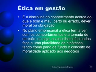 Ética em gestão É a disciplina do conhecimento acerca do que é bom e mau, certo ou errado, dever moral ou obrigação. No plano empresarial a ética tem a ver com os comportamentos e a tomada de decisão, ou seja, as escolhas efectuadas face a uma pluralidade de hipóteses, tendo como pano de fundo o conceito de moralidade aplicado aos negócios Gestão e Organização de Empresas 