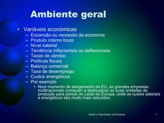 Ambiente geral Variáveis económicas Expansão ou recessão da economia Produto interno bruto Nível salarial Tendência inflacionista ou deflacionista Taxas de câmbio Políticas fiscais Balança comercial Taxa de desemprego Custos energéticos Por exemplo Num momento de alargamento da EU, as grandes empresas multinacionais começam a deslocalizar as suas unidades de produção para países do Leste da Europa, onde os custos salariais e energéticos são muito mais reduzidos. Gestão e Organização de Empresas 