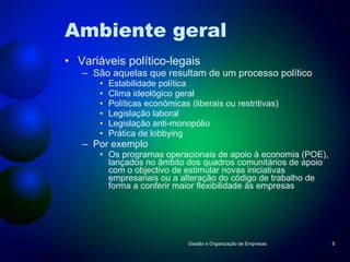 Ambiente geral Variáveis político-legais São aquelas que resultam de um processo político Estabilidade política Clima ideológico geral Políticas económicas (liberais ou restritivas) Legislação laboral Legislação anti-monopólio Prática de lobbying Por exemplo Os programas operacionais de apoio à economia (POE), lançados no âmbito dos quadros comunitários de apoio com o objectivo de estimular novas iniciativas empresariais ou a alteração do código de trabalho de forma a conferir maior flexibilidade às empresas Gestão e Organização de Empresas 