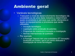 Ambiente geral Variáveis tecnológicas Traduzem o nível de desenvolvimento tecnológico da sociedade ou de uma dada indústria e determinam quais os produtos e serviços que serão oferecidos e quais os equipamentos e processos que serão utilizados Inovação tecnológica Legislação sobre protecção de patentes Programas de incentivos à inovação e investigação Normas internacionais de qualidade Por exemplo A Portugal Telecom tem uma subsidiária (PT Inovação) localizada em Aveiro, que é um centro dedicado à investigação de novas tecnologias Gestão e Organização de Empresas 