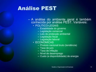 Análise PEST A análise do ambiente geral é também conhecida por análise PEST. Variáveis: POLITICO-LEGAIS Estabilidade do governo Legislação comercial Leis de protecção ambiental Legislação fiscal Legislação laboral ECONÓMICAS Produto nacional bruto (tendência) Taxa de juro Taxa de inflação Nível de desemprego Custo (e disponibilidade) de energia Gestão e Organização de Empresas 