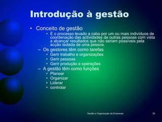 Introdução à gestão Conceito de gestão É o processo levado a cabo por um ou mais indivíduos de coordenação das actividades de outras pessoas com vista a alcançar resultados que não seriam possíveis pela acção isolada de uma pessoa. Os gestores têm como tarefas Gerir trabalho e organizações Gerir pessoas Gerir produção e operações A gestão têm como funções Planear Organizar Liderar controlar Gestão e Organização de Empresas 