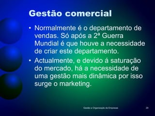 Gestão comercial Normalmente é o departamento de vendas. Só após a 2ª Guerra Mundial é que houve a necessidade de criar este departamento. Actualmente, e devido á saturação do mercado, há a necessidade de uma gestão mais dinâmica por isso surge o marketing. Gestão e Organização de Empresas 