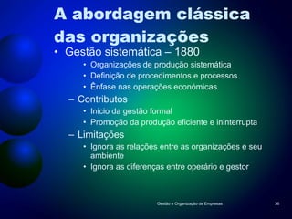 A abordagem clássica das organizações Gestão sistemática – 1880 Organizações de produção sistemática Definição de procedimentos e processos Ênfase nas operações económicas Contributos Inicio da gestão formal Promoção da produção eficiente e ininterrupta Limitações Ignora as relações entre as organizações e seu ambiente Ignora as diferenças entre operário e gestor Gestão e Organização de Empresas 