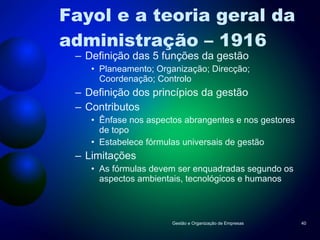 Fayol e a teoria geral da administração – 1916 Definição das 5 funções da gestão Planeamento; Organização; Direcção; Coordenação; Controlo Definição dos princípios da gestão Contributos Ênfase nos aspectos abrangentes e nos gestores de topo Estabelece fórmulas universais de gestão Limitações As fórmulas devem ser enquadradas segundo os aspectos ambientais, tecnológicos e humanos Gestão e Organização de Empresas 
