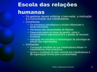 Escola das relações  humanas Os gestores devem enfatizar o bem-estar, a motivação e a comunicação dos trabalhadores Contributos Os processos psicológicos e sociais influenciam o desenvolvimento Hierarquia das necessidades de Maslow Desenvolvimento de áreas da gestão, como o comportamento organizacional e a gestão de recursos humanos Aplicação de conceitos e metodologias da psicologia ao estudo das organizações Limitações Concepção simplista de que trabalhadores felizes => trabalhadores mais produtivos Ignora o contributo do lado racional dos trabalhadores e da organização formal para a produtividade Gestão e Organização de Empresas 