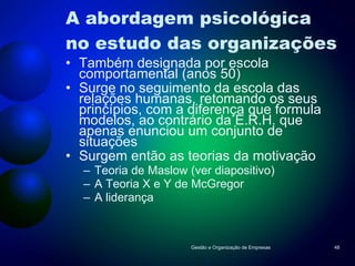 A abordagem psicológica no estudo das organizações Também designada por escola comportamental (anos 50) Surge no seguimento da escola das relações humanas, retomando os seus princípios, com a diferença que formula modelos, ao contrário da E.R.H. que apenas enunciou um conjunto de situações Surgem então as teorias da motivação Teoria de Maslow (ver diapositivo) A Teoria X e Y de McGregor A liderança Gestão e Organização de Empresas 