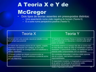 A Teoria X e Y de McGregor Dois tipos de teorias assentes em pressupostos distintos: Uma assentando numa visão negativa do homem (Teoria X) E a outra numa perspectiva positiva (Teoria Y) Gestão e Organização de Empresas Teoria X Teoria Y O homem tem uma aversão natural ao trabalho e evitá-lo-á sempre que possível O dispêndio de energias físicas e mentais é tão natural como a distracção e o descanso; o homem pode sentir prazer no trabalho A maioria das pessoas precisa de ser vigiada, coagida, orientada e ameaçada com castigos; só com uma supervisão rigorosa se consegue obter do trabalhador o esforço necessário  O controlo externo e a ameaça não são os únicos nem os mais eficazes meios de obter do trabalhador o esforço necessário; o autocontrolo é eficaz, na medida em que as pessoas estão comprometidas com os objectivos O homem prefere ser dirigido e procura evitar as responsabilidades, é pouco ambicioso e pretende acima de tudo segurança Em condições adequadas o indivíduo médio aprende, não só a aceitar, mas também a procurar responsabilidades A capacidade inovadora, a imaginação e a possibilidade de as aplicar na resolução de problemas estão amplamente distribuídas na organização 