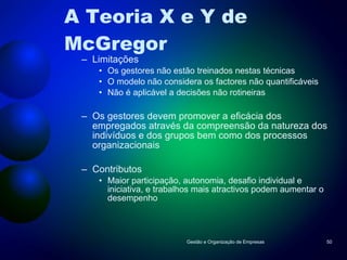A Teoria X e Y de McGregor Limitações Os gestores não estão treinados nestas técnicas O modelo não considera os factores não quantificáveis Não é aplicável a decisões não rotineiras Os gestores devem promover a eficácia dos empregados através da compreensão da natureza dos indivíduos e dos grupos bem como dos processos organizacionais Contributos Maior participação, autonomia, desafio individual e iniciativa, e trabalhos mais atractivos podem aumentar o desempenho Gestão e Organização de Empresas 