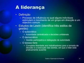 A liderança Definição Processo de influência no qual alguns indivíduos estimulam o movimento de um grupo em direcção a um objectivo comum Estudos de Lewin (identifica três estilos de gestão) O autocrático Autoridade centralizada e decisões unilaterais O democrático Gestão participativa e delegação de autoridade O laissez-faire Completa liberdade aos trabalhadores para a tomada de decisão e a execução das tarefas, em que o líder está praticamente ausente Gestão e Organização de Empresas 