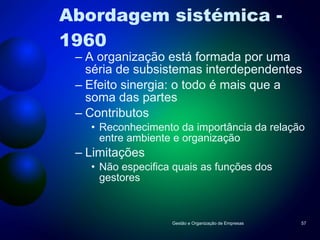 Abordagem sistémica - 1960 A organização está formada por uma séria de subsistemas interdependentes Efeito sinergia: o todo é mais que a soma das partes Contributos Reconhecimento da importância da relação entre ambiente e organização Limitações Não especifica quais as funções dos gestores Gestão e Organização de Empresas 