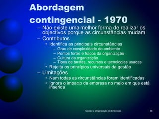 Abordagem contingencial - 1970 Não existe uma melhor forma de realizar os objectivos porque as circunstâncias mudam Contributos Identifica as principais circunstâncias Grau de complexidade do ambiente Pontos fortes e fracos da organização Cultura da organização Tipos de tarefas, recursos e tecnologias usadas Rejeita os princípios universais da gestão Limitações Nem todas as circunstâncias foram identificadas Ignora o impacto da empresa no meio em que está inserida Gestão e Organização de Empresas 
