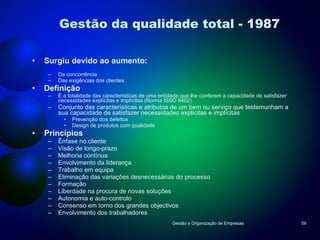 Gestão da qualidade total - 1987 Surgiu devido ao aumento: Da concorrência Das exigências dos clientes Definição É a totalidade das características de uma entidade que lhe conferem a capacidade de satisfazer necessidades explícitas e implícitas (Norma ISSO 8402) Conjunto das características e atributos de um bem ou serviço que testemunham a sua capacidade de satisfazer necessidades explicitas e implícitas Prevenção dos defeitos Design de produtos com qualidade Princípios Ênfase no cliente Visão de longo-prazo Melhoria contínua Envolvimento da liderança Trabalho em equipa Eliminação das variações desnecessárias do processo Formação Liberdade na procura de novas soluções Autonomia e auto-controlo Consenso em torno dos grandes objectivos Envolvimento dos trabalhadores Gestão e Organização de Empresas 