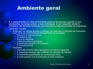 Ambiente geral É a componente do meio envolvente onde as empresas operam e que condiciona, no longo-prazo, a sua actividade. É um conjunto amplo e complexo de factores externos que envolve e influencia todas as empresas. Variáveis sociais Reflectem os valores sociais e culturais, os costumes e tradições da sociedade, bem como as características demográficas da população Valores e os costumes sociais Os estilos de vida A taxa de natalidade A estrutura etária da população A distribuição geográfica da população O nível educacional Exemplos O envelhecimento das populações dos países ocidentais A crescente inserção das mulheres no mercado de trabalho A crescente popularidade da manutenção física A preocupação com a protecção do meio ambiente Gestão e Organização de Empresas 