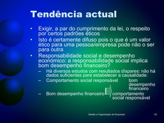 Tendência actual Exigir, a par do cumprimento da lei, o respeito por certos padrões éticos Isto é certamente difuso pois o que é um valor ético para uma pessoa/empresa pode não o ser para outra Responsabilidade social e desempenho económico: a responsabilidade social implica bom desempenho financeiro? Há diversos estudos com resultados díspares: não há dados suficientes para estabelecer a causalidade: Comportamento social responsável bom  desempenho  financeiro Bom desempenho financeiro comportamento  social responsável Gestão e Organização de Empresas 