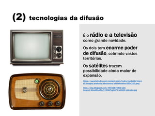 (2) tecnologias da difusão
É o rádio e a televisão
como grande novidade.
Os dois tem enorme poder
de difusão, cobrindo vastos
territórios.
Os satélites trazem
possibilidade ainda maior de
expansão.
https://www.bchydro.com/content/dam/hydro/medialib/intern
et/images/products/electronics/old-television-550x310.jpeg
http://4.bp.blogspot.com/-Y6VXS87Vl68/UDy-
GcqcicI/AAAAAAAAAJY/ZZ4JPxgHcPY/s1600/oldradio.jpg
 