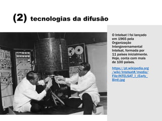 (2) tecnologias da difusão
O Intelsat I foi lançado
em 1965 pela
Organização
Intergovernamental
Intelsat, formada por
11 países inicialmente.
Hoje, conta com mais
de 100 países.
https://pt.wikipedia.org
/wiki/Intelsat#/media/
File:INTELSAT_I_(Early_
Bird).jpg
 