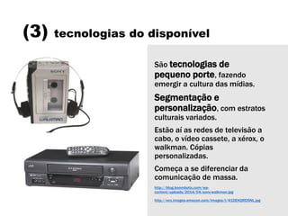 (3) tecnologias do disponível
São tecnologias de
pequeno porte, fazendo
emergir a cultura das mídias.
Segmentação e
personalização, com estratos
culturais variados.
Estão aí as redes de televisão a
cabo, o vídeo cassete, a xérox, o
walkman. Cópias
personalizadas.
Começa a se diferenciar da
comunicação de massa.
http://blog.boombotix.com/wp-
content/uploads/2014/04/sony-walkman.jpg
http://ecx.images-amazon.com/images/I/41DEKQRD5NL.jpg
 