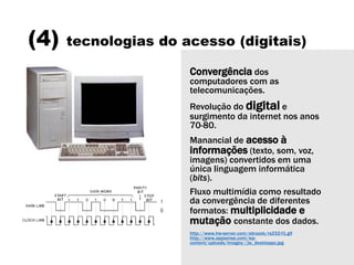 (4) tecnologias do acesso (digitais)
Convergência dos
computadores com as
telecomunicações.
Revolução do digital e
surgimento da internet nos anos
70-80.
Manancial de acesso à
informações (texto, som, voz,
imagens) convertidos em uma
única linguagem informática
(bits).
Fluxo multimídia como resultado
da convergência de diferentes
formatos: multiplicidade e
mutação constante dos dados.
http://www.hw-server.com/obrazek/rs232-f1.gif
http://www.appsense.com/wp-
content/uploads/images//jw_desktoppc.jpg
 