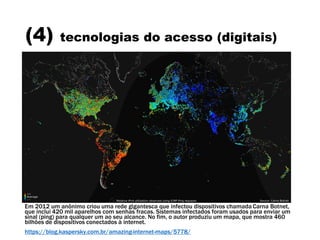 (4) tecnologias do acesso (digitais)
Em 2012 um anônimo criou uma rede gigantesca que infectou dispositivos chamada Carna Botnet,
que inclui 420 mil aparelhos com senhas fracas. Sistemas infectados foram usados para enviar um
sinal (ping) para qualquer um ao seu alcance. No fim, o autor produziu um mapa, que mostra 460
bilhões de dispositivos conectados à internet.
https://blog.kaspersky.com.br/amazing-internet-maps/5778/
 