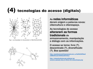 (4) tecnologias do acesso (digitais)
As redes informáticas
deram origem a palavras novas:
cibercultura e ciberespaço.
As tecnologias do acesso
alteraram as formas
tradicionais de
armazenamento, manipulação
e diálogo com as informações.
O acesso se torna: livre (?),
descentrado (?), diversificado
(?). Boa questão!
http://questioneverything.typepad.com/.a/6a00e54f9ea2
e588340115706953c9970b-pi
http://networkcultures.org/unlikeus/wp-
content/uploads/sites/2/2013/03/networktypes.png
 