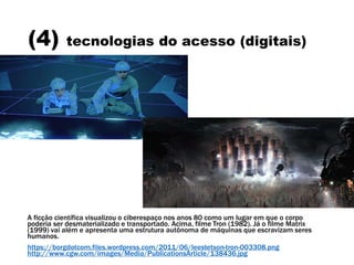 (4) tecnologias do acesso (digitais)
A ficção científica visualizou o ciberespaço nos anos 80 como um lugar em que o corpo
poderia ser desmaterializado e transportado. Acima, filme Tron (1982). Já o filme Matrix
(1999) vai além e apresenta uma estrutura autônoma de máquinas que escravizam seres
humanos.
https://borgdotcom.files.wordpress.com/2011/06/leestetson-tron-003308.png
http://www.cgw.com/images/Media/PublicationsArticle/138436.jpg
 